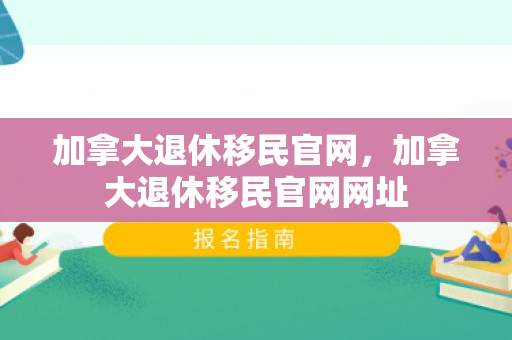 加拿大退休移民官网，加拿大退休移民官网网址