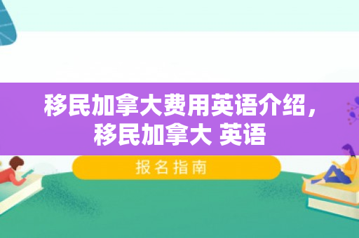 移民加拿大费用英语介绍，移民加拿大 英语