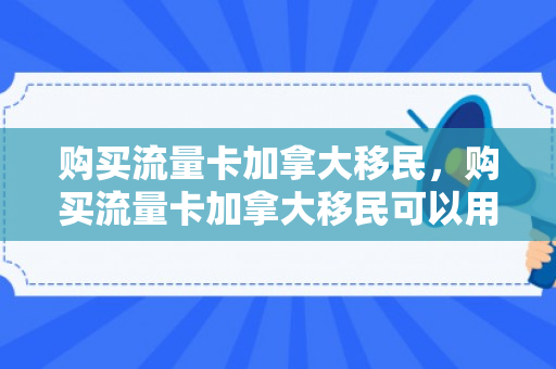 购买流量卡加拿大移民，购买流量卡加拿大移民可以用吗