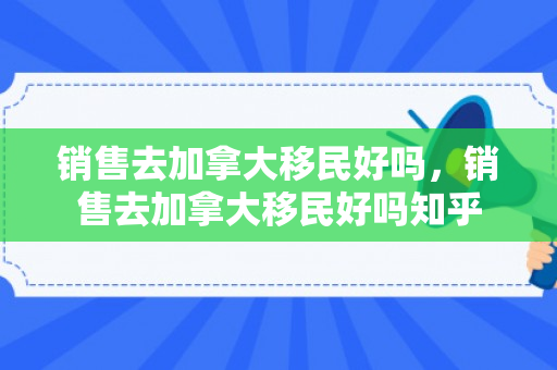 销售去加拿大移民好吗，销售去加拿大移民好吗知乎