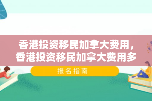 香港投资移民加拿大费用，香港投资移民加拿大费用多少