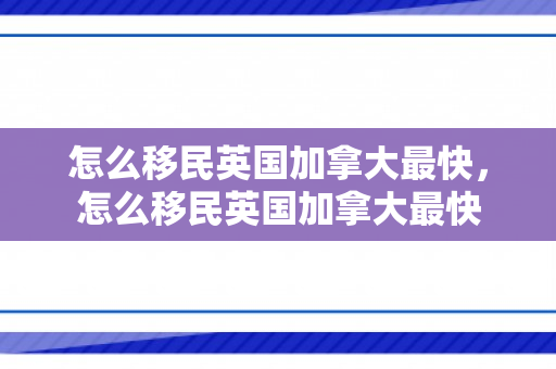 怎么移民英国加拿大最快，怎么移民英国加拿大最快