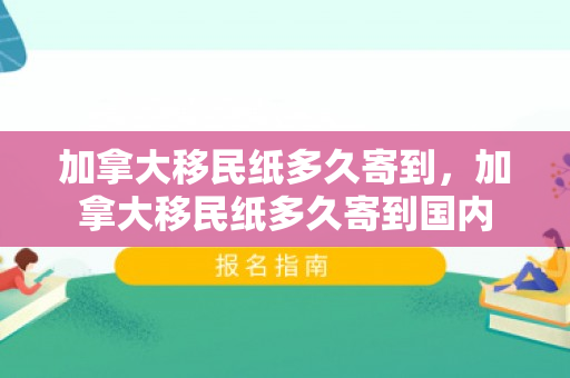加拿大移民纸多久寄到，加拿大移民纸多久寄到国内
