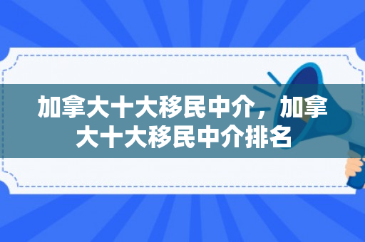 加拿大十大移民中介，加拿大十大移民中介排名