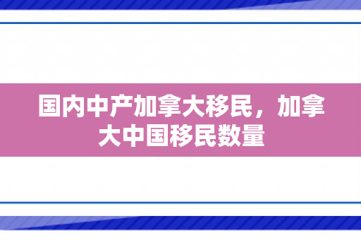 国内中产加拿大移民，加拿大中国移民数量