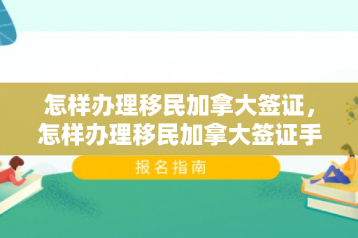 怎样办理移民加拿大签证，怎样办理移民加拿大签证手续