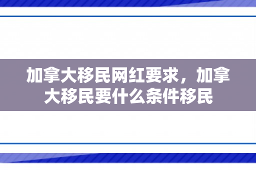 加拿大移民网红要求，加拿大移民要什么条件移民