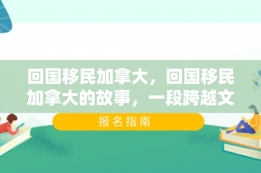 回国移民加拿大，回国移民加拿大的故事，一段跨越文化与国界的旅程