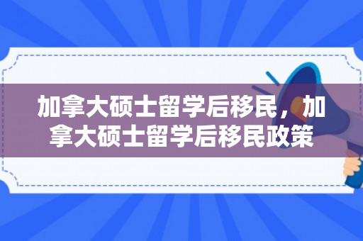 加拿大硕士留学后移民，加拿大硕士留学后移民政策