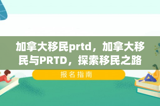 加拿大移民prtd，加拿大移民与PRTD，探索移民之路的关键要素