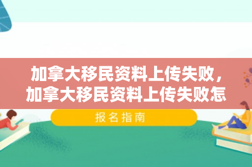 加拿大移民资料上传失败，加拿大移民资料上传失败怎么办