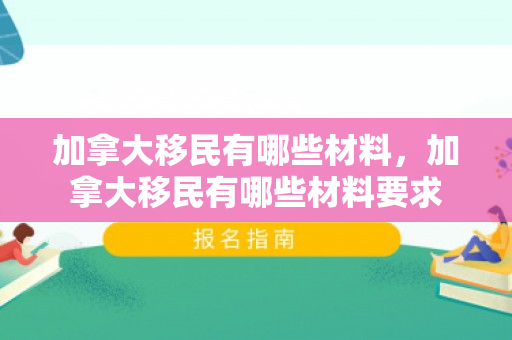 加拿大移民有哪些材料，加拿大移民有哪些材料要求