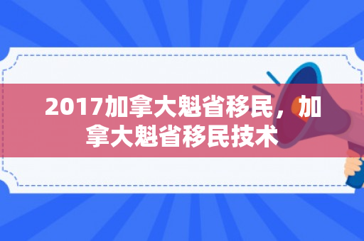 2017加拿大魁省移民，加拿大魁省移民技术