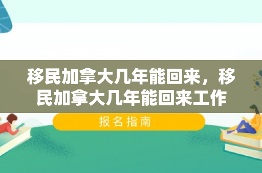 移民加拿大几年能回来，移民加拿大几年能回来工作