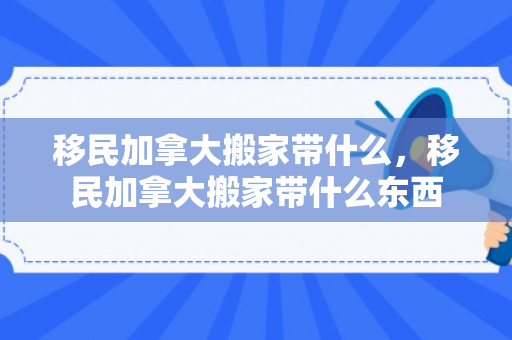 移民加拿大搬家带什么，移民加拿大搬家带什么东西