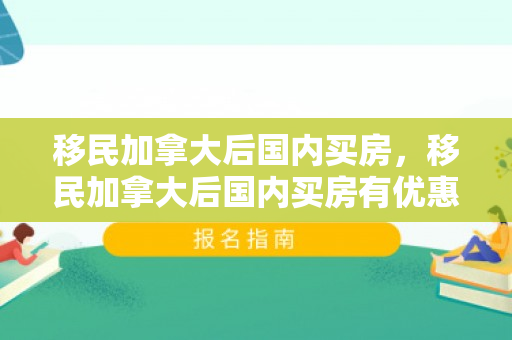 移民加拿大后国内买房，移民加拿大后国内买房有优惠吗