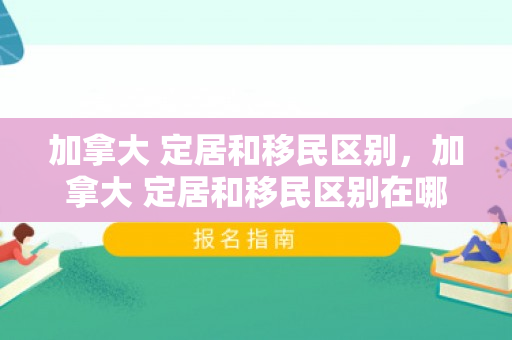 加拿大 定居和移民区别，加拿大 定居和移民区别在哪