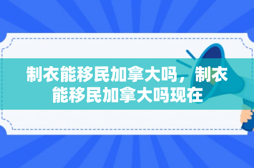制衣能移民加拿大吗，制衣能移民加拿大吗现在