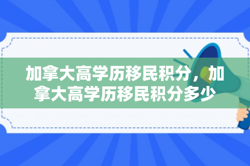 加拿大高学历移民积分，加拿大高学历移民积分多少