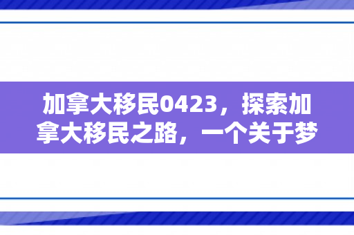 加拿大移民0423，探索加拿大移民之路，一个关于梦想与机遇的旅程（0423）