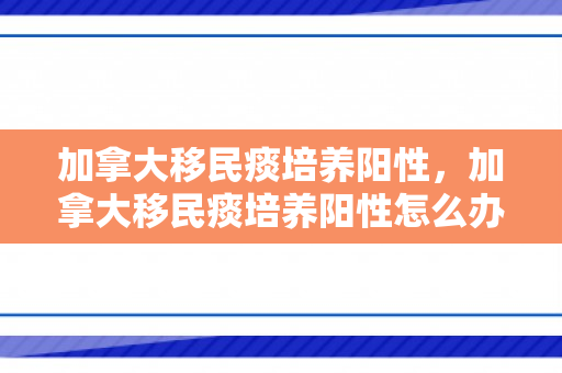 加拿大移民痰培养阳性，加拿大移民痰培养阳性怎么办