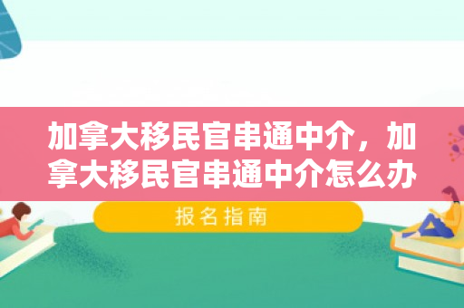 加拿大移民官串通中介，加拿大移民官串通中介怎么办