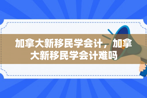 加拿大新移民学会计，加拿大新移民学会计难吗