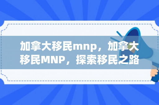 加拿大移民mnp，加拿大移民MNP，探索移民之路的关键一环