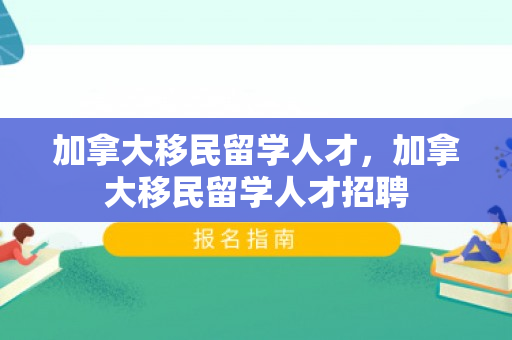 加拿大移民留学人才，加拿大移民留学人才招聘