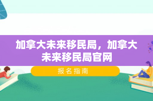 加拿大未来移民局，加拿大未来移民局官网