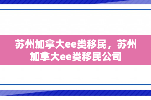 苏州加拿大ee类移民，苏州加拿大ee类移民公司