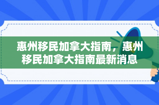 惠州移民加拿大指南，惠州移民加拿大指南最新消息
