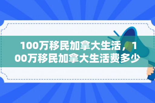 100万移民加拿大生活，100万移民加拿大生活费多少