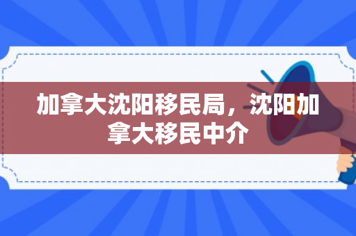 加拿大沈阳移民局，沈阳加拿大移民中介