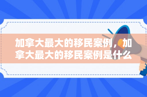 加拿大最大的移民案例，加拿大最大的移民案例是什么