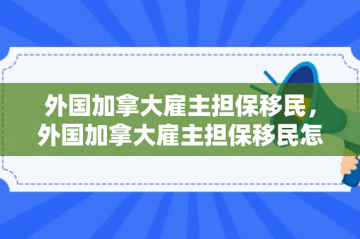 外国加拿大雇主担保移民，外国加拿大雇主担保移民怎么办