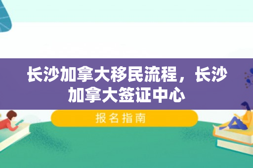 长沙加拿大移民流程，长沙加拿大签证中心