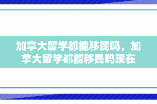 加拿大留学都能移民吗，加拿大留学都能移民吗现在