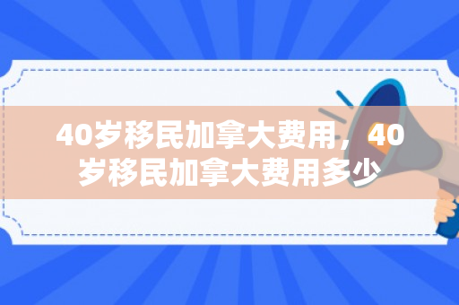40岁移民加拿大费用，40岁移民加拿大费用多少