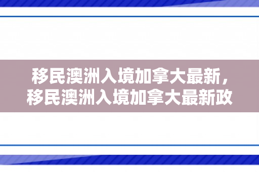 移民澳洲入境加拿大最新，移民澳洲入境加拿大最新政策