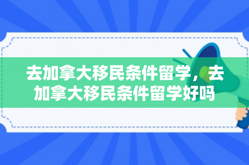 去加拿大移民条件留学，去加拿大移民条件留学好吗