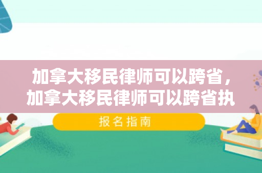 加拿大移民律师可以跨省，加拿大移民律师可以跨省执业吗