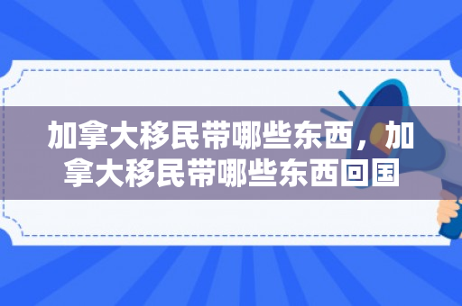 加拿大移民带哪些东西，加拿大移民带哪些东西回国