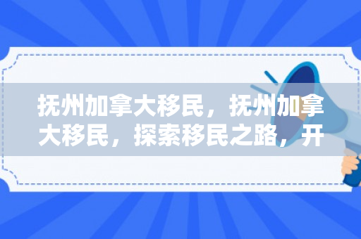 抚州加拿大移民，抚州加拿大移民，探索移民之路，开启全新生活