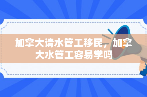 加拿大请水管工移民，加拿大水管工容易学吗