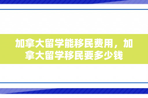 加拿大留学能移民费用，加拿大留学移民要多少钱