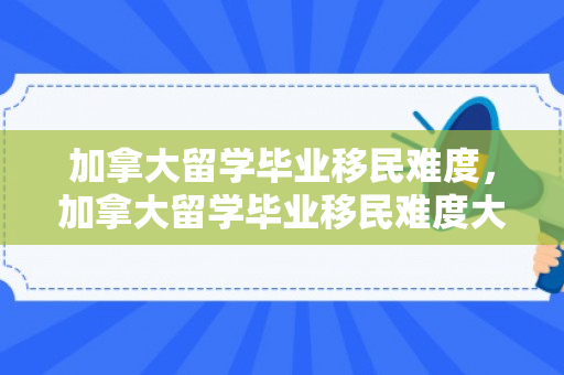 加拿大留学毕业移民难度，加拿大留学毕业移民难度大吗