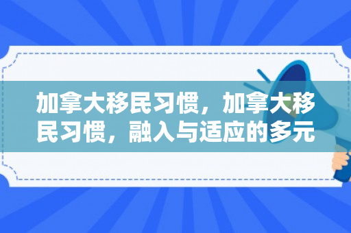 加拿大移民习惯，加拿大移民习惯，融入与适应的多元路径