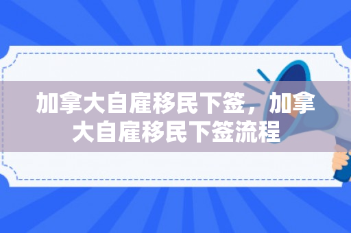 加拿大自雇移民下签，加拿大自雇移民下签流程