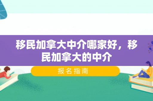 移民加拿大中介哪家好，移民加拿大的中介